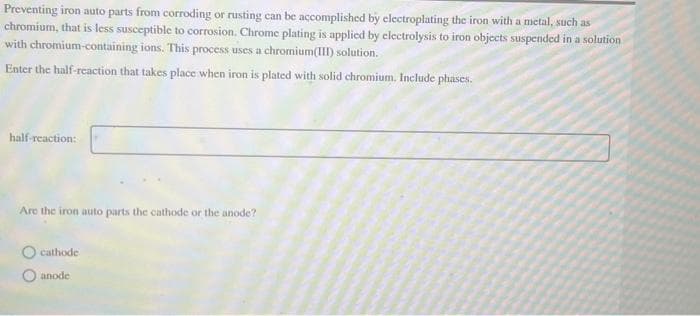 Preventing iron auto parts from corroding or rusting can be accomplished by electroplating the iron with a metal, such as
chromium, that is less susceptible to corrosion. Chrome plating is applied by electrolysis to iron objects suspended in a solution
with chromium-containing ions. This process uses a chromium(III) solution.
Enter the half-reaction that takes place when iron is plated with solid chromium. Include phases.
half-reaction:
Are the iron auto parts the cathode or the anode?
O cathode
anode