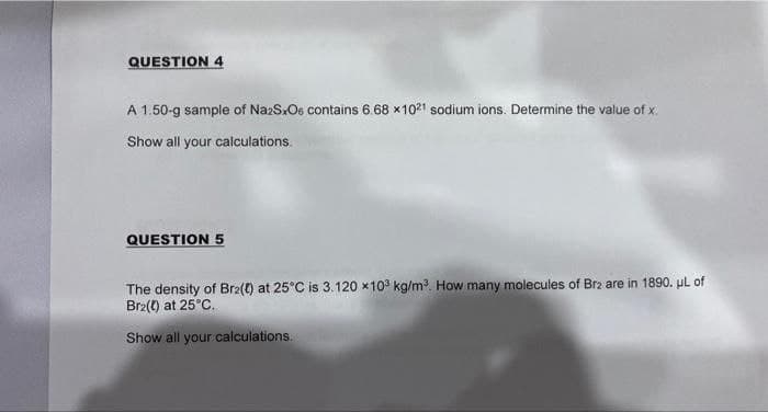 QUESTION 4
A 1.50-g sample of Na2SxOs contains 6.68 x 1021 sodium ions. Determine the value of x.
Show all your calculations.
QUESTION 5
The density of Brz(t) at 25°C is 3.120 x103 kg/m³. How many molecules of Br2 are in 1890. μL of
Brz(t) at 25°C.
Show all your calculations.