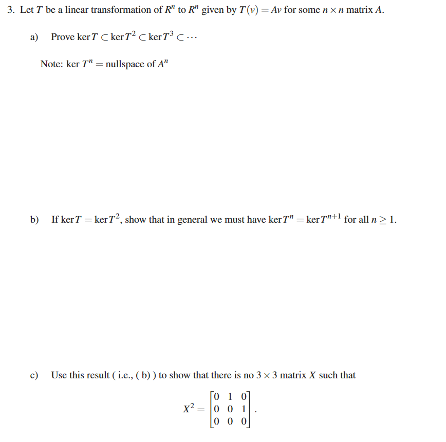 3. Let T be a linear transformation of R" to R" given by T(v) = Av for some n x n matrix A.
a)
Prove ker T C kerT² C kerT³ C …..
Note: ker T" = nullspace of A"
b) If kerT = ker T2, show that in general we must have ker T" = ker Tn+l for all n> 1.
c) Use this result ( i.e., ( b) ) to show that there is no 3 × 3 matrix X such that
0 1 0]
0 0 1
0 0 0
x²
