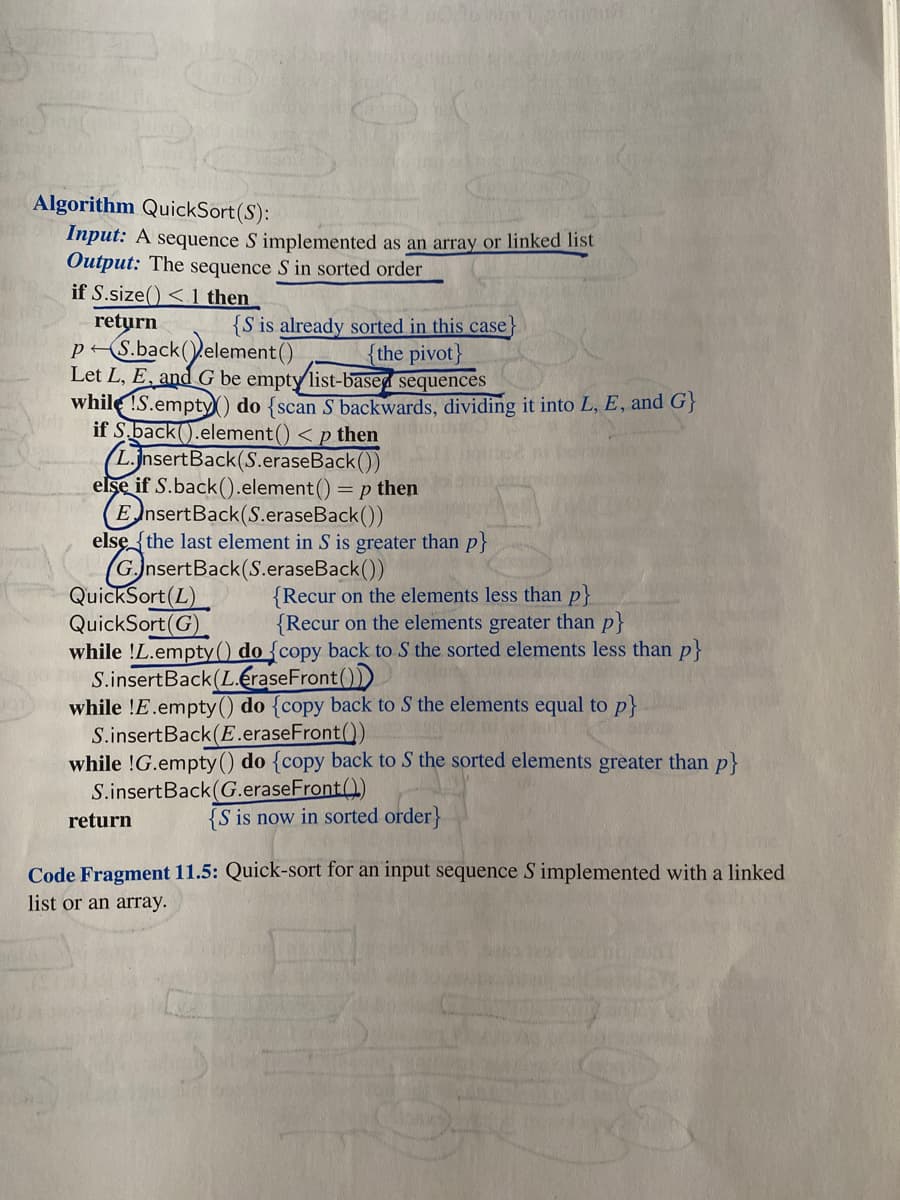 Algorithm QuickSort(S):
Input: A sequence S implemented as an array or linked list
Output: The sequence S in sorted order
if S.size() < 1 then
return
p-S.back(element()
Let L, E, and G be empty list-based sequences
while !S.empty ) do {scan S backwards, dividing it into L, E, and G}
if S.back().element() < p then
(L.jnsertBack(S.eraseBack())
elşe if S.back().element() = p then
EnsertBack(S.eraseBack())
else{the last element in S is greater than p}
G.JnsertBack(S.eraseBack())
QuickSort(L)
QuickSort(G)
while !L.empty() do {copy back to S the sorted elements less than p}
S.insertBack(L.eraseFront())
while !E.empty() do {copy back to S the elements equal to p}
S.insertBack(E.eraseFront())
while !G.empty () do {copy back to S the sorted elements greater than p}
S.insertBack(G.eraseFront()
{S is already sorted in this case}
{the pivot}
{Recur on the elements less than p}
{Recur on the elements greater than p}
return
{S is now in sorted order}
Code Fragment 11.5: Quick-sort for an input sequence S implemented with a linked
list or an array.
