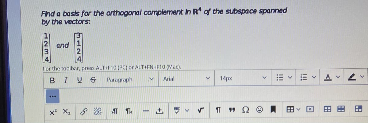 Find a basis for the orthogonal complement In R of the subspace spanned
by the vectors:
and
For the toolbar, press ALT+F10 (PC) or ALT+FN+F10 (Mac).
B I
U S
Paragraph
Arial
14px
A V
x X2
HN34
