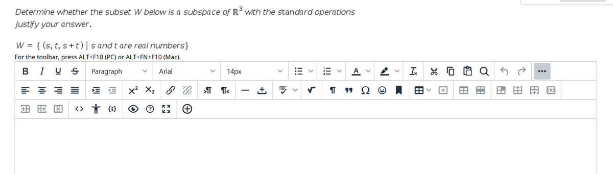 Determine whether the subset W below is a subspace of R' with the standard operations
Justify your answer.
W = { (s, t, s+t)|s and t are real numbers}
For the toolbar, press ALT+F10 (PC) or ALT+FN+F10 (Mac).
BI U S
Paragraph
Arial
14px
A
Ix
由用区
+)
!!!
