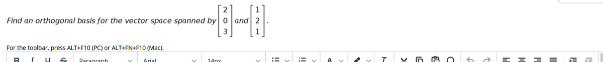 2
1
Find an orthogonal basis for the vector space spanned by
and
3
For the toolbar, press ALT+F10 (PC) or ALT+FN+F10 (MaC).
U
Arial
:= y
T.
Y O A O
6 a E E = = E E
Paragranh
14ny
!!
