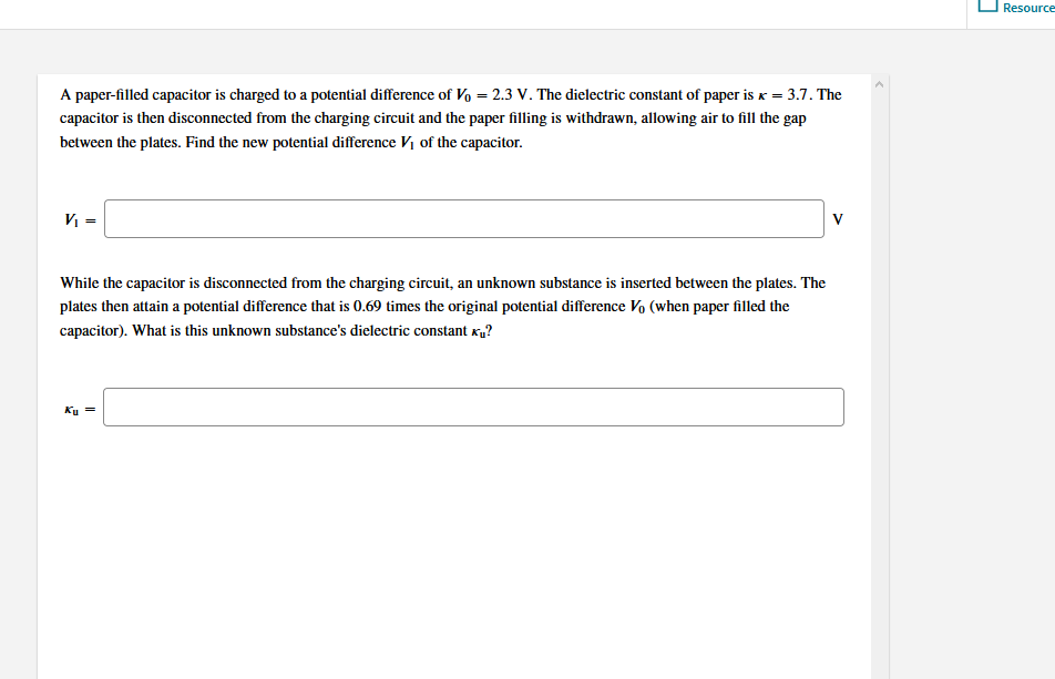 Resource
A paper-filled capacitor is charged to a potential difference of V, = 2.3 V. The dielectric constant of paper is x = 3.7. The
capacitor is then disconnected from the charging circuit and the paper filling is withdrawn, allowing air to fill the gap
between the plates. Find the new potential difference Vị of the capacitor.
V =
V
While the capacitor is disconnected from the charging circuit, an unknown substance is inserted between the plates. The
plates then attain a potential difference that is 0.69 times the original potential difference Vo (when paper filled the
capacitor). What is this unknown substance's dielectric constant x„?
Ky =
