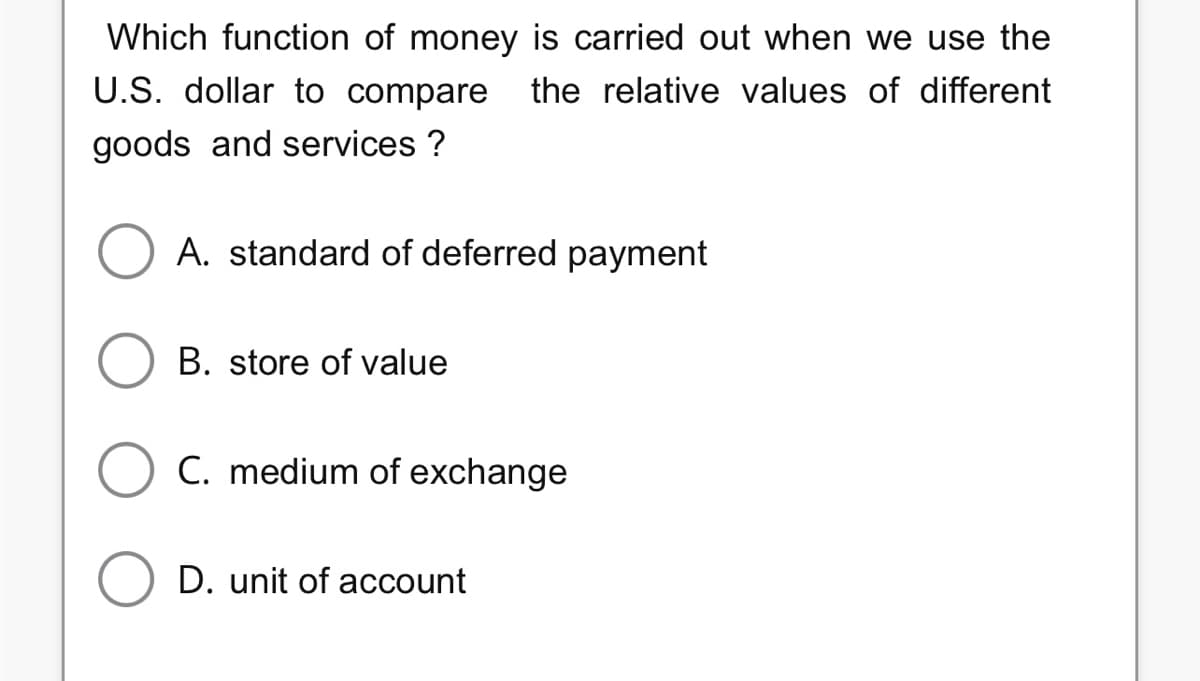 Which function of money is carried out when we use the
U.S. dollar to compare the relative values of different
goods and services ?
A. standard of deferred payment
B. store of value
C. medium of exchange
D. unit of account