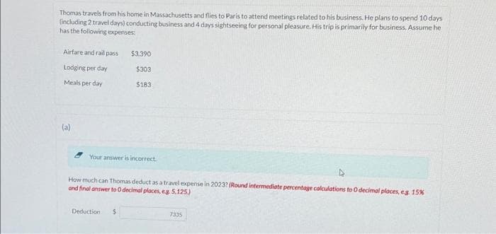 Thomas travels from his home in Massachusetts and flies to Paris to attend meetings related to his business. He plans to spend 10 days
(including 2 travel days) conducting business and 4 days sightseeing for personal pleasure. His trip is primarily for business, Assume he
has the following expenses:
Airfare and rail pass
Lodging per day
Meals per day
(a)
$3,390
$303
$183
Your answer is incorrect.
How much can Thomas deduct as a travel expense in 2023? (Round intermediate percentage calculations to O decimal places, eg. 15%
and final answer to 0 decimal places, eg. 5.125)
Deduction S
7335