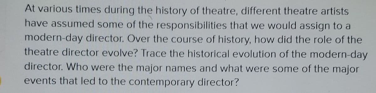 At various times during the history of theatre, different theatre artists
have assumed some of the responsibilities that we would assign to a
modern-day director. Over the course of history, how did the role of the
theatre director evolve? Trace the historical evolution of the modern-day
director. Who were the major names and what were some of the major
events that led to the contemporary director?
