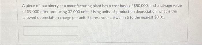 A piece of machinery at a maunfacturing plant has a cost basis of $50,000, and a salvage value
of $9,000 after producing 32,000 units. Using units-of-production depreciation, what is the
allowed depreciation charge per unit. Express your answer in $ to the nearest $0.01.
