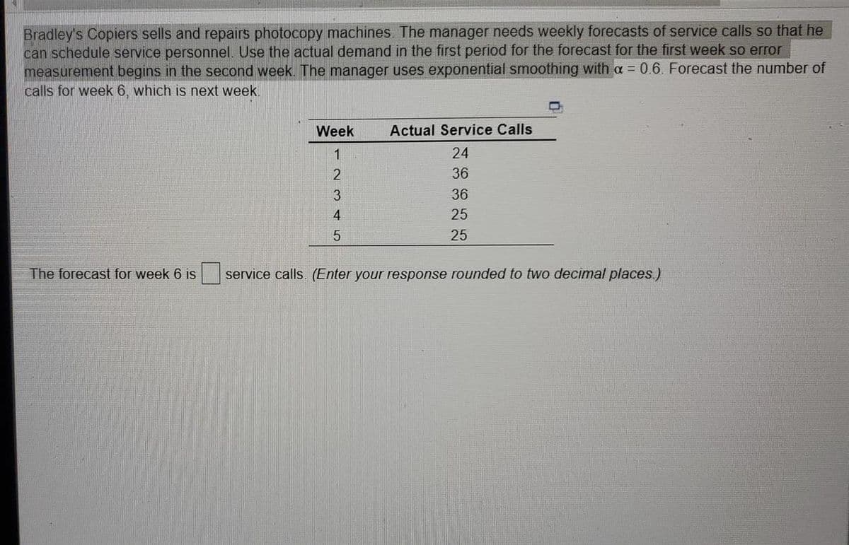 Bradley's Copiers sells and repairs photocopy machines. The manager needs weekly forecasts of service calls so that he
can schedule service personnel. Use the actual demand in the first period for the forecast for the first week so error
measurement begins in the second week. The manager uses exponential smoothing with a = 0.6. Forecast the number of
calls for week 6, which is next week.
Week
Actual Service Calls
1
24
36
3
36
4
25
25
The forecast for week 6 is
service calls. (Enter your response rounded to two decimal places)
