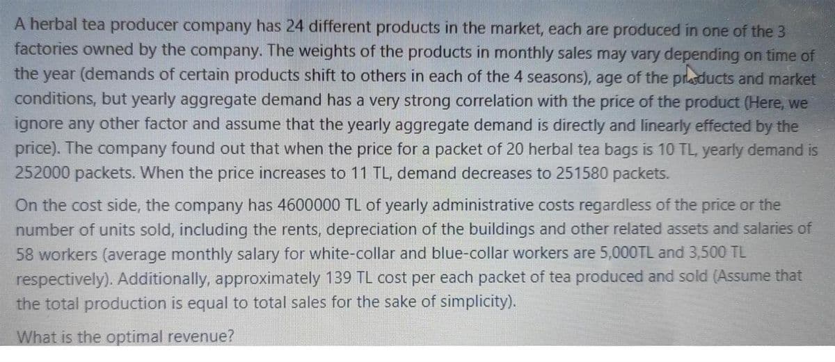 A herbal tea producer company has 24 different products in the market, each are produced in one of the 3
factories owned by the company. The weights of the products in monthly sales may vary depending on time of
the year (demands of certain products shift to others in each of the 4 seasons), age of the prlasducts and market
conditions, but yearly aggregate demand has a very strong correlation with the price of the product (Here, we
ignore any other factor and assume that the yearly aggregate demand is directly and linearly effected by the
price). The company found out that when the price for a packet of 20 herbal tea bags is 10 TL, yearly demand is
252000 packets. When the price increases to 11 TL, demand decreases to 251580 packets.
On the cost side, the company has 4600000 TL of yearly administrative costs regardless of the price or the
number of units sold, including the rents, depreciation of the buildings and other related assets and salaries of
58 workers (average monthly salary for white-collar and blue-collar workers are 5,000TL and 3,500 TL
respectively). Additionally, approximately 139 TL cost per each packet of tea produced and sold (Assume that
the total production is equal to total sales for the sake of simplicity).
What is the optimal revenue?
