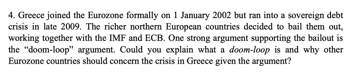 4. Greece joined the Eurozone formally on 1 January 2002 but ran into a sovereign debt
crisis in late 2009. The richer northern European countries decided to bail them out,
working together with the IMF and ECB. One strong argument supporting the bailout is
the "doom-loop" argument. Could you explain what a doom-loop is and why other
Eurozone countries should concern the crisis in Greece given the argument?
