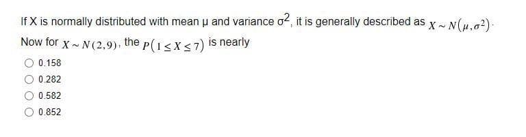 If X is normally distributed with mean u and variance o2, it is generally described as
X~ N(μ.0²).
Now for X~ N(2,9), the p(1≤x≤7) is nearly
0.158
0.282
0.582
0.852