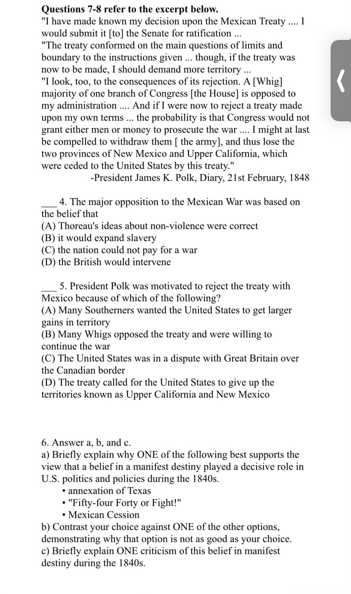 Questions 7-8 refer to the excerpt below.
"I have made known my decision upon the Mexican Treaty .... I
would submit it [to] the Senate for ratification ...
"The treaty conformed on the main questions of limits and
boundary to the instructions given ... though, if the treaty was
now to be made, I should demand more territory ...
"I look, too, to the consequences of its rejection. A [Whig]
majority of one branch of Congress [the House] is opposed to
my administration .... And if I were now to reject a treaty made
upon my own terms ... the probability is that Congress would not
grant either men or money to prosecute the war ... I might at last
be compelled to withdraw them [ the army], and thus lose the
two provinces of New Mexico and Upper California, which
were ceded to the United States by this treaty."
-President James K. Polk, Diary, 21st February, 1848
4. The major opposition to the Mexican War was based on
the belief that
(A) Thoreau's ideas about non-violence were correct
(B) it would expand slavery
(C) the nation could not pay for a war
(D) the British would intervene
5. President Polk was motivated to reject the treaty with
Mexico because of which of the following?
(A) Many Southerners wanted the United States to get larger
gains in territory
(B) Many Whigs opposed the treaty and were willing to
continue the war
(C) The United States was in a dispute with Great Britain over
the Canadian border
(D) The treaty called for the United States to give up the
territories known as Upper California and New Mexico
6. Answer a, b, and c.
a) Briefly explain why ONE of the following best supports the
view that a belief in a manifest destiny played a decisive role in
U.S. politics and policies during the 1840s.
• annexation of Texas
• "Fifty-four Forty or Fight!"
• Mexican Cession
b) Contrast your choice against ONE of the other options,
demonstrating why that option is not as good as your choice.
c) Briefly explain ONE criticism of this belief in manifest
destiny during the 1840s.
