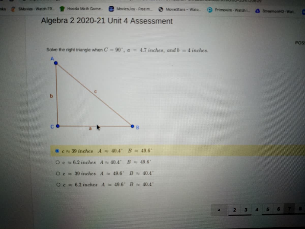 609071
nks SMovies-Watch FR
Hooda Math Game.
e MoviesJoy-Free m..
6 MovieStars-Watc.
P Primewire-Watch i
O StreamonHD-Wat.
Algebra 2 2020-21 Unit 4 Assessment
POS
Solve the right triangle when C= 90°, a = 4.7 inches, and b = 4 inches.
CN 39 inches A 40.4
B 49.6
Oc 6.2 inches A 40.4
B 49.6
Oc 39 inches A 49.6 B 40.4°
OCN 6.2 inches A 49.6" B = 40.4
2.
3
