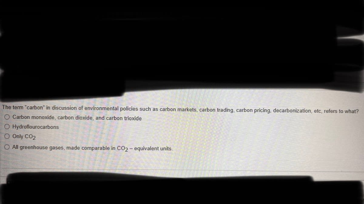 The term "carbon" in discussion of environmental policies such as carbon markets, carbon trading, carbon pricing, decarbonization, etc, refers to what?
O Carbon monoxide, carbon dioxide, and carbon trioxide
Ⓒ Hydroflourocarbons
O Only CO2
All greenhouse gases, made comparable in CO2- equivalent units.