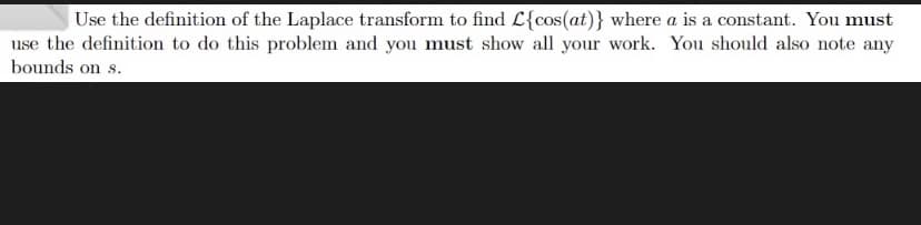 Use the definition of the Laplace transform to find L{cos(at)} where a is a constant. You must
use the definition to do this problem and you must show all your work. You should also note any
bounds on s.
