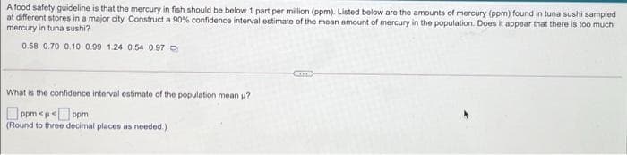 A food safety guideline is that the mercury in fish should be below 1 part per million (ppm). Listed below are the amounts of mercury (ppm) found in tuna sushi sampled
at different stores in a major city. Construct a 90% confidence interval estimate of the mean amount of mercury in the population. Does it appear that there is too much
mercury in tuna sushi?
0.58 0.70 0.10 0.99 1.24 0.54 0.97 o
What is the confidence interval estimate of the population mean p?
O ppm <u« ppm
(Round to three decimal places as needed.)
