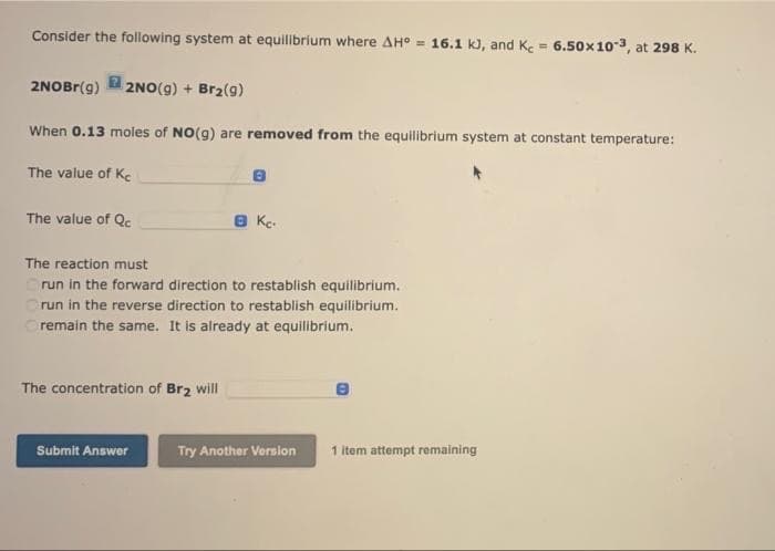 Consider the following system at equilibrium where AH° = 16.1 kJ, and Ke = 6.50x10-3, at 298 K.
%3D
2NOBR(g)
2 2NO(g) + Br2(g)
When 0.13 moles of NO(g) are removed from the equilibrium system at constant temperature:
The value of Ke
The value of Qc
8 Kc.
The reaction must
Orun in the forward direction to restablish equilibrium.
run in the reverse direction to restablish equilibrium.
remain the same. It is already at equilibrium.
The concentration of Br2 will
Submit Answer
Try Another Version
1 item attempt remaining
