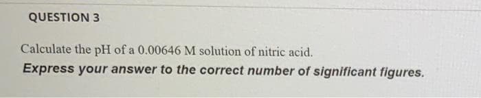 QUESTION 3
Calculate the pH of a 0.00646 M solution of nitric acid.
Express your answer to the correct number of significant figures.
