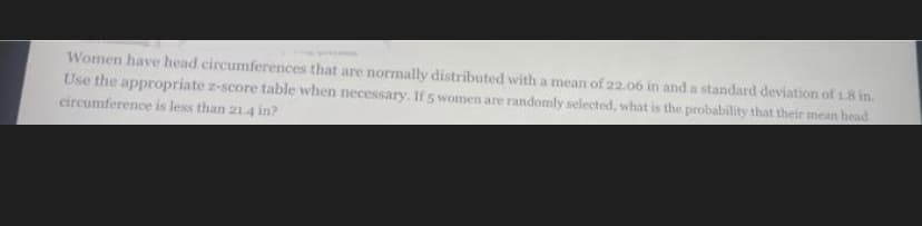 Women have head circumferences that are normally distributed with a mean of 22.06 in and a standard deviation of 18 in.
Use the appropriate z-score table when necessary. If 5 women are randomly selected, what is the probability that their mean head
circumference is less than 214 in?
