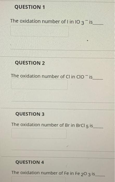 QUESTION 1
The oxidation number of I in IO3 is
QUESTION 2
The oxidation number of Cl in CIO is
QUESTION 3
The oxidation number of Br in BrCl 5 is
QUESTION 4
The oxidation number of Fe in Fe 20 3 is
