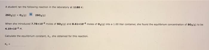 A student ran the following reaction in the laboratory at 1180 K:
2502(0) + Ozlg)
250,(0)
When she introduced 7.78x10 moles of soz(g) and 8.61x102 moles of Oz{g) into a 1.00 liter container, she found the equilibrium concentration of So3(0) to be
4.19x102 M.
Calculate the equilibrium constant, Ke, she obtained for this reaction.
