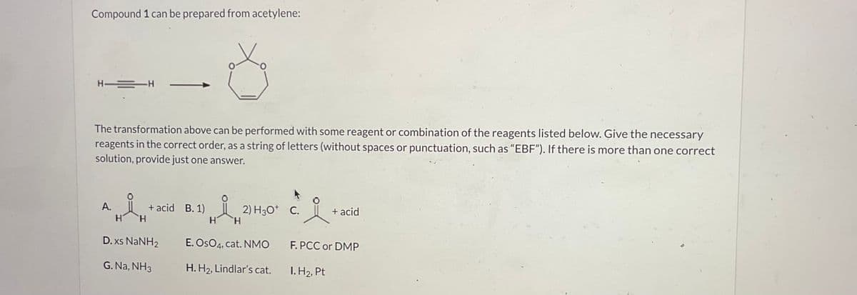 Compound 1 can be prepared from acetylene:
H―=H
The transformation above can be performed with some reagent or combination of the reagents listed below. Give the necessary
reagents in the correct order, as a string of letters (without spaces or punctuation, such as "EBF"). If there is more than one correct
solution, provide just one answer.
A.
H
H
+ acid B.1)
148,3
H
H
D. xs NaNH2
G. Na, NH3
2) H30+ C.
22-
E. OSO4, cat. NMO
H. H₂, Lindlar's cat.
+ acid
F. PCC or DMP
I. H₂, Pt