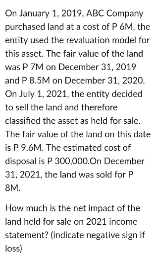 On January 1, 2019, ABC Company
purchased land at a cost of P 6M. the
entity used the revaluation model for
this asset. The fair value of the land
was P 7M on December 31, 2019
and P 8.5M on December 31, 2020.
On July 1, 2021, the entity decided
to sell the land and therefore
classified the asset as held for sale.
The fair value of the land on this date
is P 9.6M. The estimated cost of
disposal is P 300,000.On December
31, 2021, the land was sold for P
8M.
How much is the net impact of the
land held for sale on 2021 income
statement? (indicate negative sign if
loss)
