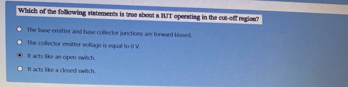 Which of the following statements is true about a BJT operating in the cut-off region?
O The base emitter and base collector junctions are forward biased.
O The collector emitter voltage is equal to 0 V.
O It acts like an open switch.
O It acts like a closed switch.
