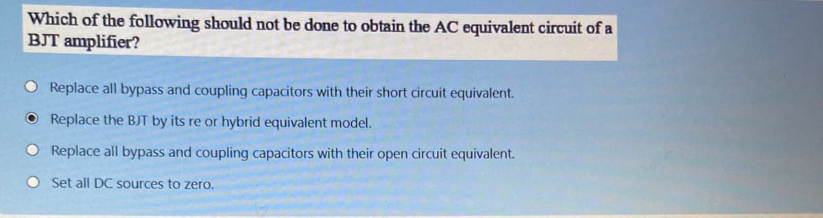 Which of the following should not be done to obtain the AC equivalent circuit of a
BJT amplifier?
O Replace all bypass and coupling capacitors with their short circuit equivalent.
O Replace the BJT by its re or hybrid equivalent model.
O Replace all bypass and coupling capacitors with their open circuit equivalent.
O Set all DC sources to zero.
