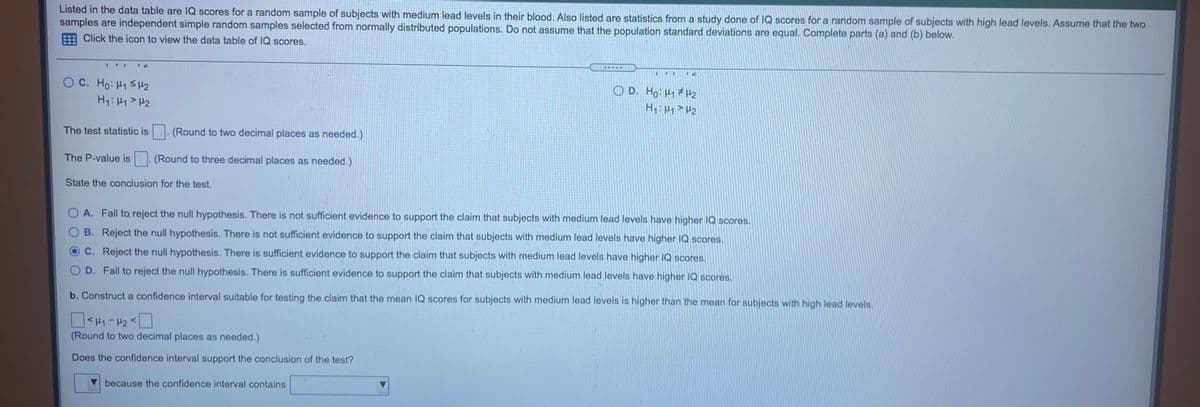 Listed in the data table are lQ scores for a random sample of subjects with medium lead levels in their blood. Also listed are statistics from a study done of IQ scores for a random sample of subjects with high lead levels. Assume that the two
samples are independent simple random samples selected from normally distributed populations. Do not assume that the population standard deviations are equal. Complete parts (a) and (b) below.
Click the icon to view the data table of IQ scores.
O C. Ho: H1 S H2
H7: H1> H2
O D. Ho H1 #H2
H: Hy> Hz
The test statistic is
(Round to two decimal places as needed.)
The P-value is
(Round to three decimal places as needed.)
State the conclusion for the test.
O A. Fail to reject the null hypothesis. There is not sufficient evidence to support the claim that subjects with medium lead levels have higher IQ scores.
B. Reject the null hypothesis. There is not sufficient evidence to support the claim that subjects with medium lead levels have higher IQ scores.
C. Reject the null hypothesis. There is sufficient evidence to support the claim that subjects with medium lead levels have higher IQ scores.
D. Fail to reject the null hypothesis. There is sufficient evidence to support the claim that subjects with medium lead levels have higher IQ scores.
b. Construct a confidence interval suitable for testing the claim that the mean IQ scores for subjects with medium lead levels is higher than the mean for subjects with high lead levels.
O<H1 - H2 <L
(Round to two decimal places as needed.)
Does the confidence interval support the conclusion of the test?
because the confidence interval contains
