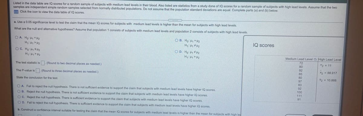 Listed in the data table are IQ scores for a random sample of subjects with medium lead levels in their blood. Also listed are statistics from a study done of IQ scores for a random sample of subjects with high lead levels. Assume that the two
samples are independent simple random samples selected from normally distributed populations. Do not assume that the population standard deviations are equal. Complete parts (a) and (b) below.
Click the icon to view the data table of IQ scores.
a. Use a 0.05 significance level to test the claim that the mean IQ scores for subjects with medium lead levels is higher than the mean for subjects with high lead levels.
What are the null and alternative hypotheses? Assume that population 1 consists of subjects with medium lead levels and population 2 consists of subjects with high lead levels.
O A. Ho: H1= H2
H: H1> H2
O B. Ho H1- H2
H H2
IQ scores
O D. Ho H1 #H2
H > Hz
OC. Ho: H1 SH2
H: H1>H2
Medium Lead Level High Lead Level
72
n2 = 11
80
The test statistic is
(Round to two decimal places as needed.)
92
X2 = 88.917
85
The P-value is
(Round to three decimal places as needed.)
80
S2 = 10.866
97
State the conclusion for the test.
83
92
O A. Fail to reject the null hypothesis. There is not sufficient evidence to support the claim that subjects with medium lead levels have higher IQ scores.
100
111
O B. Reject the null hypothesis. There is not sufficient evidence to support the claim that subjects with medium lead levels have higher IQ scores.
91
C. Reject the null hypothesis. There is sufficient evidence to support the claim that subjects with medium lead levels have higher IQ scores.
O D. Fail to reject the null hypothesis. There is sufficient evidence to support the claim that subjects with medium lead levels have higher IQ scores.
b. Construct a confidence interval suitable for testing the claim that the mean IQ scores for subjects with medium lead levels is higher than the mean for subjects with high lea
