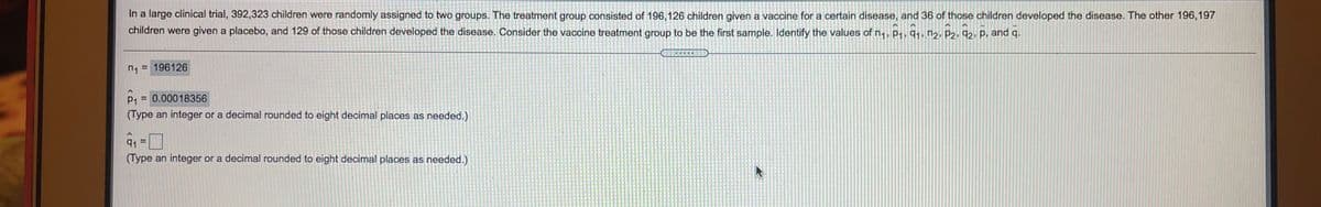 In a large clinical trial, 392,323 children were randomly assigned to two groups. The treatment group consisted of 196,126 children given a vaccine for a certain disease, and 36 of those children developed the disease. The other 196,197
children were given a placebo, and 129 of those children developed the disease. Consider the vaccine treatment group to be the first sample. Identify the values of n1, P1, 91. n2, P2, 92. P. and q.
n1 =
= 196126
P1
= 0.00018356
(Type an integer or a decimal rounded to eight decimal places as needed.)
91 =
(Type an integer or a decimal rounded to eight decimal places as needed.)
