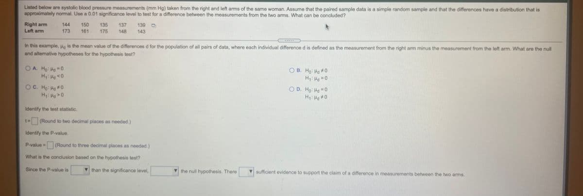 Listed below are systolic blood pressure measurements (mm Hg) taken from the right and left arms of the same woman. Assume that the paired sample data is a simple random sample and that the differences have a distribution that is
approximately normal. Use a 0.01 significance level to test for a difference between the measurements from the two arms. What can be concluded?
Right arm
Left arm
144
150
135
137
139 D
173
161
175
148
143
In this example, Hg is the mean value of the differences d for the population of all pairs of data, where each individual difference d is defined as the measurement from the right arm minus the measurement from the left arm. What are the null
and alternative hypotheses for the hypothesis test?
OA. Ho: Ha 0
H: Ha0
O B. Ho: Ha 0
H: P 0
OC. Ho: Ha0
H: H>0
O D. Ho: Ha -0
0 Pri:H
Identify the test statistic.
(Round to two decimal places as needed.)
Identify the P-value,
P-value =
(Round to three decimal places as needed.)
What is the conclusion based on the hypothesis test?
Since the P-value is
than the significance level,
the null hypothesis. There
sufficient evidence to support the claim of a difference in measurements between the two arms.
