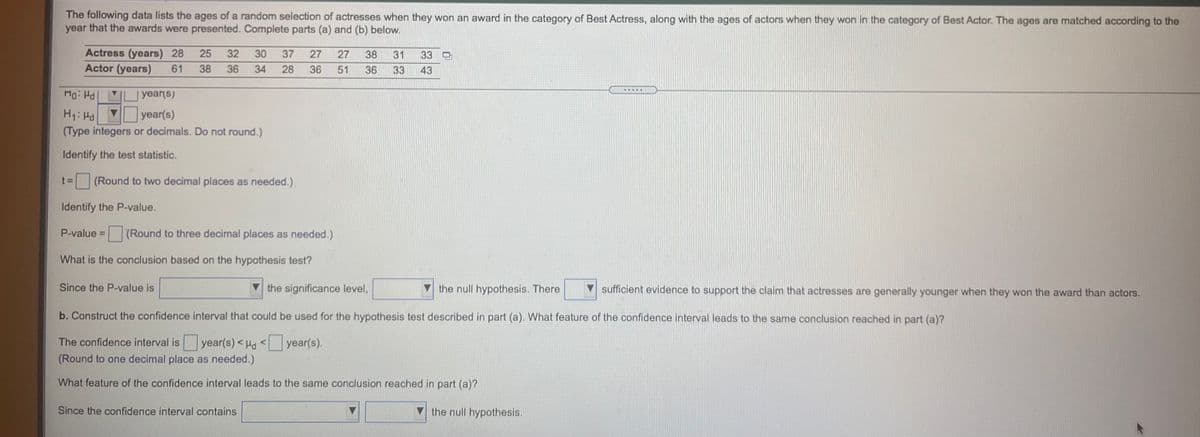 The following data lists the ages of a random selection of actresses when they won an award in the category of Best Actress, along with the ages of actors when they won in the category of Best Actor. The ages are matched according to the
year that the awards were presented. Complete parts (a) and (b) below.
Actress (years) 28
Actor (years)
25
32
30
37
27
27
38
31
33
61
38
36
34
28
36
51
36
33
43
....Y
Mo: H |
year(s)
H1: Hd
year(s)
(Type integers or decimals. Do not round.)
Identify the test statistic.
t 3D
(Round to two decimal places as needed.),
Identify the P-value.
P-value D
(Round to three decimal places as needed.)
What is the conclusion based on the hypothesis test?
Since the P-value is
V the significance level,
the null hypothesis. There
sufficient evidence to support the claim that actresses are generally younger when they won the award than actors.
b. Construct the confidence interval that could be used for the hypothesis test described in part (a). What feature of the confidence interval leads to the same conclusion reached in part (a)?
The confidence interval is year(s) <Ha < year(s).
(Round to one decimal place as needed.)
What feature of the confidence interval leads to the same conclusion reached in part (a)?
Since the confidence interval contains
the null hypothesis.
