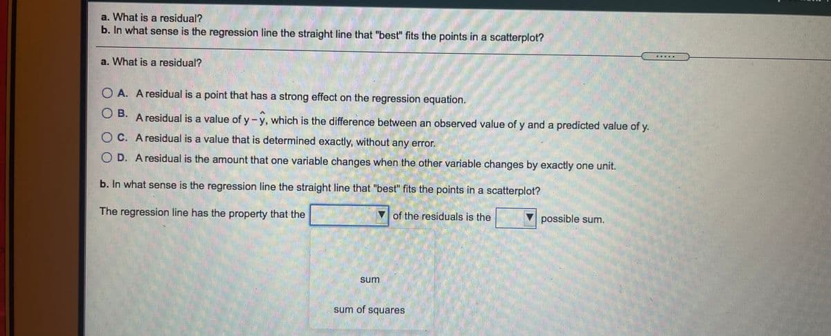 a. What is a residual?
b. In what sense is the regression line the straight line that "best" fits the points in a scatterplot?
a. What is a residual?
O A. A residual is a point that has a strong effect on the regression equation.
O B.
A residual is a value of y-y, which is the difference between an observed value of y and a predicted value of y.
O C. A residual is a value that is determined exactly, without any error.
O D. A residual is the amount that one variable changes when the other variable changes by exactly one unit.
b. In what sense is the regression line the straight line that "best" fits the points in a scatterplot?
The regression line has the property that the
of the residuals is the
possible sum.
sum
sum of squares
