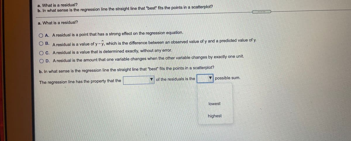 a. What is a residual?
b. In what sense is the regression line the straight line that "best" fits the points in a scatterplot?
a. What is a residual?
OA. A residual is a point that has a strong effect on the regression equation.
O B. A residual is a value of y-y, which is the difference between an observed value of y and a predicted value of y.
O C. Aresidual is a value that is determined exactly, without any error.
O D. Aresidual is the amount that one variable changes when the other variable changes by exactly one unit.
b. In what sense is the regression line the straight line that "best" fits the points in a scatterplot?
The regression line has the property that the
of the residuals is the
possible sum.
lowest
highest
