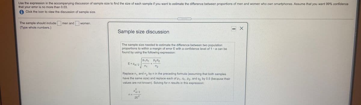 **Sample Size Discussion**

The sample size needed to estimate the difference between two population proportions to within a margin of error \( E \) with a confidence level of \( 1 - \alpha \) can be found by using the following expression:

\[ E = z_{\alpha/2} \sqrt{\frac{p_1q_1}{n_1} + \frac{p_2q_2}{n_2}} \]

Replace \( n_1 \) and \( n_2 \) by \( n \) in the preceding formula (assuming that both samples have the same size) and replace each of \( p_1, q_1, p_2, \) and \( q_2 \) by 0.5 (because their values are not known). Solving for \( n \) results in this expression:

\[ n = \frac{z_{\alpha/2}^2}{2E^2} \]