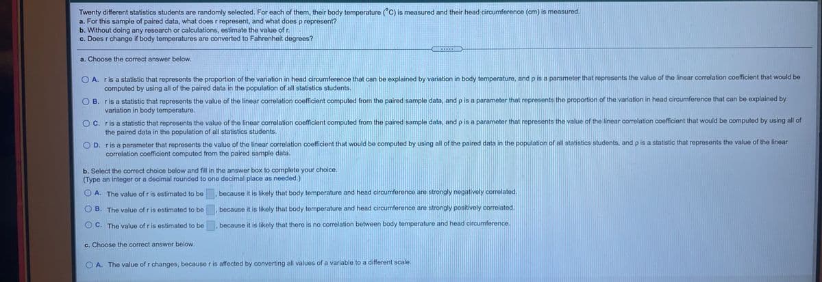 Twenty different statistics students are randomly selected. For each of them, their body temperature (°C) is measured and their head circumference (cm) is measured.
a. For this sample of paired data, what does r represent, and what does p.represent?
b. Without doing any research or calculations, estimate the value of r.
c. Does r change if body temperatures are converted to Fahrenheit degrees?
... M
a. Choose the correct answer below.
O A. ris a statistic that represents the proportion of the variation in head circumference that can be explained by variation in body temperature, and p is a parameter that represents the value of the linear correlation coefficient that would be
computed by using all of the paired data in the population of all statistics students.
O B. ris a statistic that represents the value of the linear correlation coefficient computed from the paired sample data, and p is a parameter that represents the proportion of the variation in head circumference that can be explained by
variation in body temperature.
O C. r is a statistic that represents the value of the linear correlation coefficient computed from the paired sample data, and p is a parameter that represents the value of the linear correlation coefficient that would be computed by using all of
the paired data in the population of all statistics students.
O D. r is a parameter that represents the value of the linear correlation coefficient that would be computed by using all of the paired data in the population of all statistics students, and p is a statistic that represents the value of the linear
correlation coefficient computed from the paired sample data.
b. Select the correct choice below and fill in the answer box to complete your choice.
(Type an integer or a decimal rounded to one decimal place as needed.)
O A. The value of r is estimated to be
because it is likely that body temperature and head circumference are strongly negatively correlated.
O B. The value of r is estimated to be
because it is likely that body temperature and head circumference are strongly positively correlated.
O C. The value of r is estimated to be
because it is likely that there is no correlation between body temperature and head circumference.
c. Choose the correct answer below.
O A. The value of r changes, because r is affected by converting all values of a variable to a different scale.
