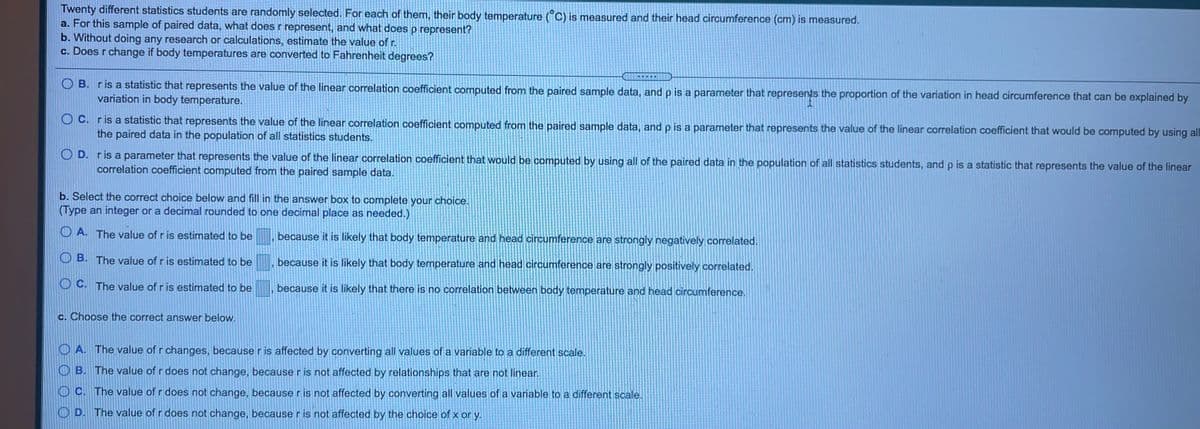 Twenty different statistics students are randomly selected. For each of them, their body temperature (°C) is measured and their head circumference (cm) is measured.
a. For this sample of paired data, what does r represent, and what does p represent?
b. Without doing any research or calculations, estimate the value of r.
c. Does r change if body temperatures are converted to Fahrenheit degrees?
IS
R
O B. ris a statistic that represents the value of the linear correlation coefficient computed from the paired sample data, and p is a parameter that represents the proportion of the variation in head circumference that can be explained by
variation in body temperature.
O C. ris a statistic that represents the value of the linear correlation coefficient computed from the paired sample data, and p is a parameter that represents the value of the linear correlation coefficient that would be computed by using all
the paired data in the population of all statistics students.
O D. ris a parameter that represents the value of the linear correlation coefficient that would be computed by using all of the paired data in the population of all statistics students, and p is a statistic that represents the value of the linear
correlation coefficient computed from the paired sample data.
b. Select the correct choice below and fill in the answer box to complete your choice.
(Type an integer or a decimal rounded to one decimal place as needed.)
O A. The value of r is estimated to be
because it is likely that body temperature and head circumference are strongly negatively correlated.
O B. The value of r is estimated to be
because it is likely that body temperature and head circumference are strongly positively correlated.
O C. The value of r is estimated to be
because it is likely that there is no correlation between body temperature and head circumference.
c. Choose the correct answer below.
O A. The value of r changes, because r is affected by converting all values of a variable to a different scale.
O B. The value of r does not change, because r is not affected by relationships that are not linear.
O C. The value of r does not change, because r is not affected by converting all values of a variable to a different scale.
O D. The value of r does not change, because r is not affected by the choice of x or y.
