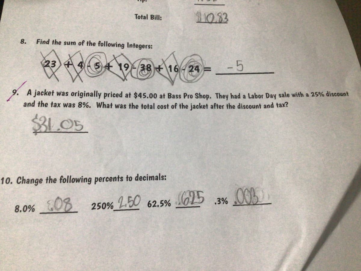 10.33
Total Bill:
8.
Find the sum of the following Integers:
23 +4
19-38 16- 24 =
-5
9. A jacket was originally priced at $45.00 at Bass Pro Shop. They had a Labor Day sale with a 25% discount
and the tax was 8%. What was the total cost of the jacket after the discount and tax?
$31.05
10. Change the following percents to decimals:
G25
.3% O0
8.0% OB
250% L0 62.5%
