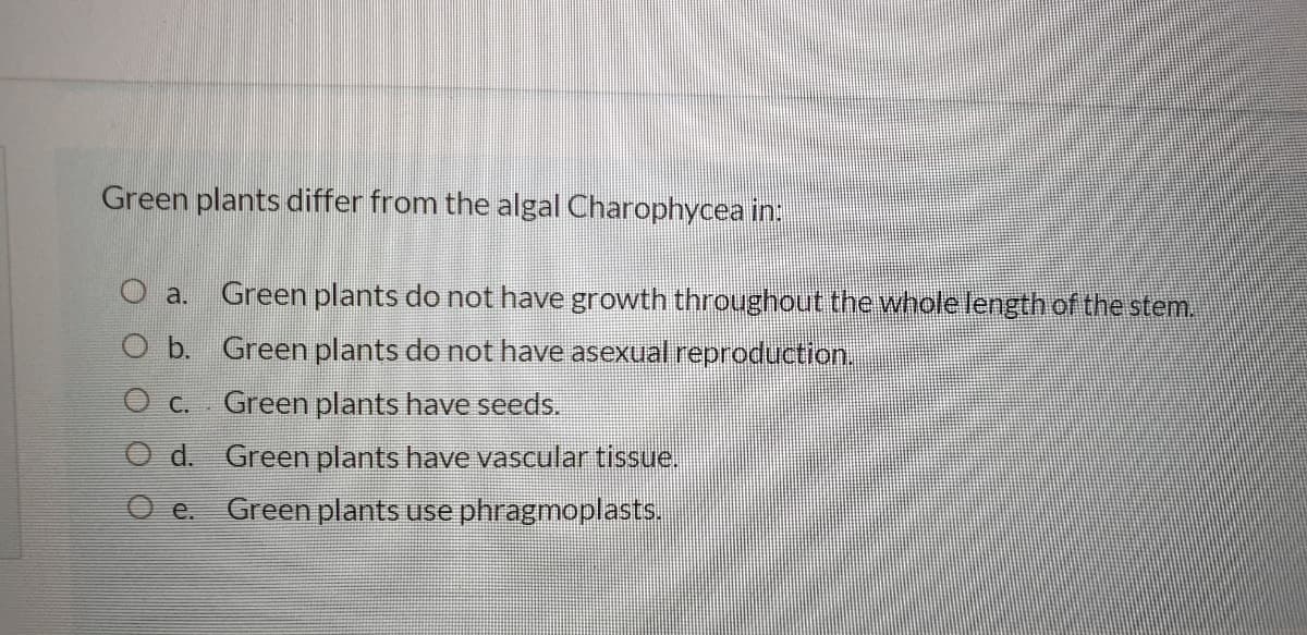 O b. Green plants do not have asex oduction.
Green plants differ from the algal Charophycea in:
Green plants do not have growth throughout the whole length of the stem.
a.
O c.
Green plants have seeds.
d. Green plants have vascular tissue.
O e. Green plants use phragmoplasts.
