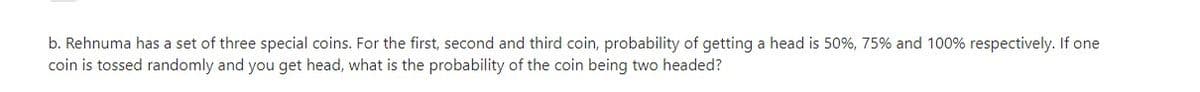 b. Rehnuma has a set of three special coins. For the first, second and third coin, probability of getting a head is 50%, 75% and 100% respectively. If one
coin is tossed randomly and you get head, what is the probability of the coin being two headed?
