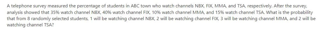 A telephone survey measured the percentage of students in ABC town who watch channels NBX, FIX, MMA, and TSA, respectively. After the survey,
analysis showed that 35% watch channel NBX, 40% watch channel FIX, 10% watch channel MMA, and 15% watch channel TSA. What is the probability
that from 8 randomly selected students, 1 will be watching channel NBX, 2 will be watching channel FIX, 3 will be watching channel MMA, and 2 will be
watching channel TSA?
