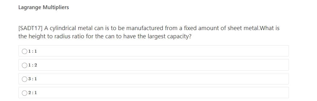 Lagrange Multipliers
[SADT17] A cylindrical metal can is to be manufactured from a fixed amount of sheet metal.What is
the height to radius ratio for the can to have the largest capacity?
O1:1
O1:2
O3:1
O2:1
