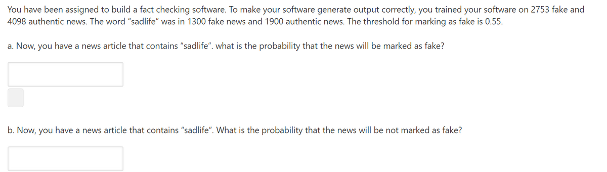 You have been assigned to build a fact checking software. To make your software generate output correctly, you trained your software on 2753 fake and
4098 authentic news. The word "sadlife" was in 1300 fake news and 1900 authentic news. The threshold for marking as fake is 0.55.
a. Now, you have a news article that contains "sadlife". what is the probability that the news will be marked as fake?
b. Now, you have a news article that contains "sadlife". What is the probability that the news will be not marked as fake?
