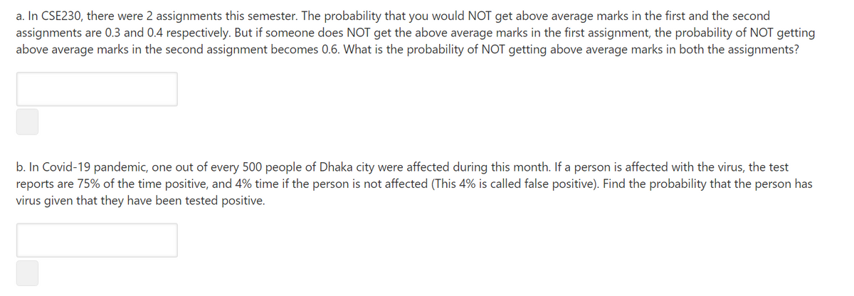 a. In CSE230, there were 2 assignments this semester. The probability that you would NOT get above average marks in the first and the second
assignments are 0.3 and 0.4 respectively. But if someone does NOT get the above average marks in the first assignment, the probability of NOT getting
above average marks in the second assignment becomes 0.6. What is the probability of NOT getting above average marks in both the assignments?
b. In Covid-19 pandemic, one out of every 500 people of Dhaka city were affected during this month. If a person is affected with the virus, the test
reports are 75% of the time positive, and 4% time if the person is not affected (This 4% is called false positive). Find the probability that the person has
virus given that they have been tested positive.
