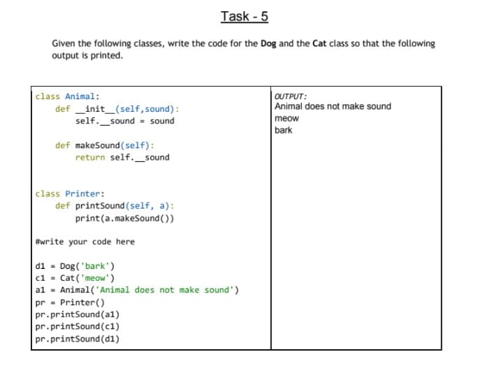 Task - 5
Given the following classes, write the code for the Dog and the Cat class so that the following
output is printed.
|class Animal:
def _init_(self, sound):
self._sound - sound
OUTPUT:
Animal does not make sound
meow
bark
def makeSound (self):
return self._sound
class Printer:
def printSound (self, a):
print(a.makeSound())
#write your code here
d1 - Dog('bark')
c1 = Cat('meow')
al - Animal('Animal does not make sound')
pr - Printer ()
pr.printSound(a1)
pr.printSound (c1)
pr.printSound(d1)
