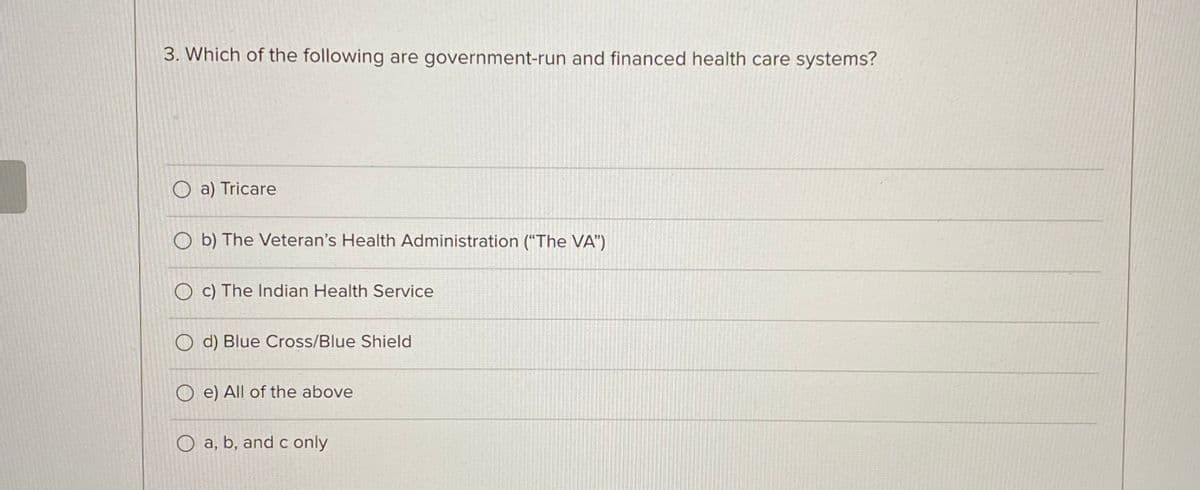 3. Which of the following are government-run and financed health care systems?
a) Tricare
b) The Veteran's Health Administration ("The VA")
c) The Indian Health Service
d) Blue Cross/Blue Shield
O e) All of the above
O a, b, and c only