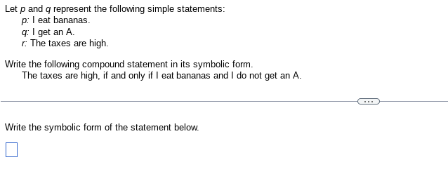 Let p and q represent the following simple statements:
p: I eat bananas.
q: I get an A.
r: The taxes are high.
Write the following compound statement in its symbolic form.
The taxes are high, if and only if I eat bananas and I do not get an A.
Write the symbolic form of the statement below.